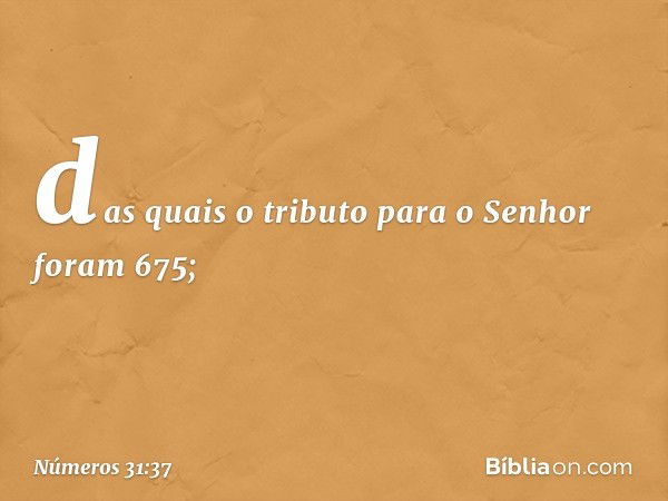 das quais o tributo para o Senhor foram 675; -- Números 31:37