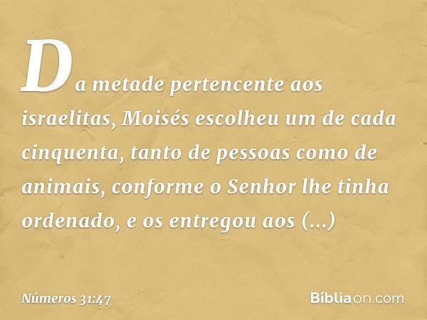 Da metade pertencente aos israelitas, Moisés escolheu um de cada cinquenta, tanto de pessoas como de animais, conforme o Senhor lhe tinha ordenado, e os entrego