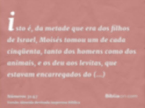 isto é, da metade que era dos filhos de Israel, Moisés tomou um de cada cinqüenta, tanto dos homens como dos animais, e os deu aos levitas, que estavam encarreg