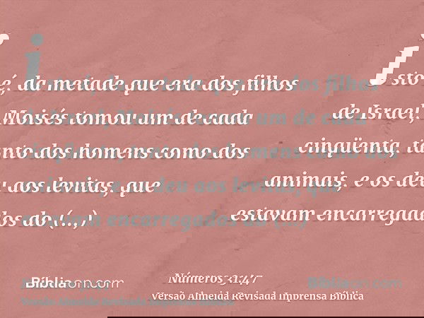 isto é, da metade que era dos filhos de Israel, Moisés tomou um de cada cinqüenta, tanto dos homens como dos animais, e os deu aos levitas, que estavam encarreg
