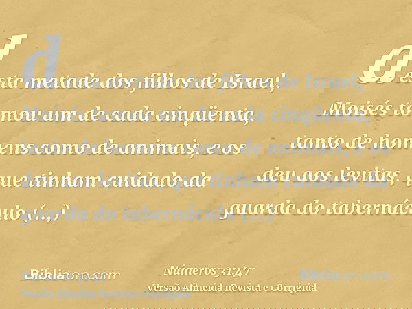 desta metade dos filhos de Israel, Moisés tomou um de cada cinqüenta, tanto de homens como de animais, e os deu aos levitas, que tinham cuidado da guarda do tab