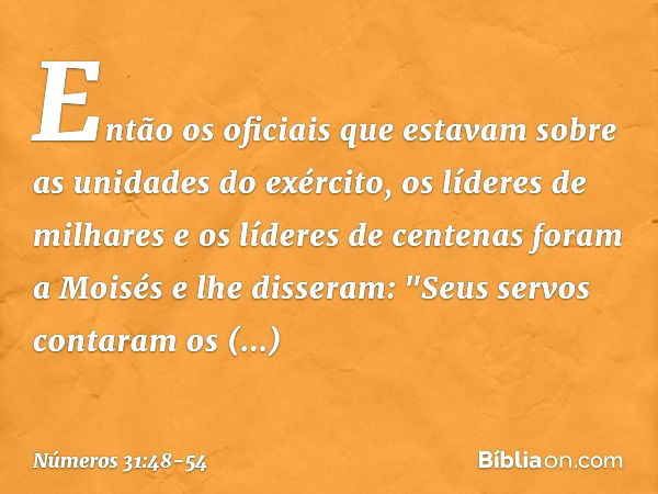 Então os oficiais que estavam sobre as unidades do exército, os líderes de milhares e os líderes de centenas foram a Moisés e lhe disseram: "Seus servos contara