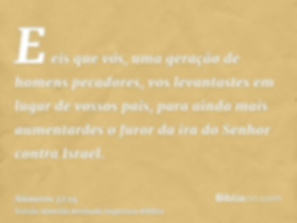 E eis que vós, uma geração de homens pecadores, vos levantastes em lugar de vossos pais, para ainda mais aumentardes o furor da ira do Senhor contra Israel.