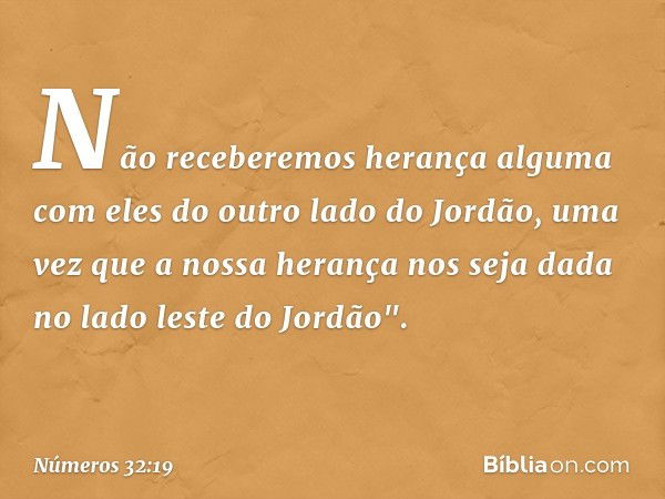 Não receberemos herança alguma com eles do outro lado do Jordão, uma vez que a nossa herança nos seja dada no lado leste do Jordão". -- Números 32:19