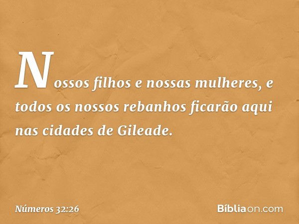 Nossos filhos e nossas mulheres, e todos os nossos rebanhos ficarão aqui nas cidades de Gileade. -- Números 32:26