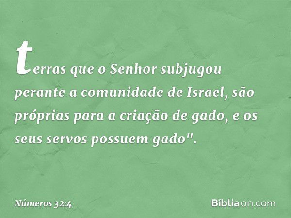 terras que o Senhor subjugou perante a comunidade de Israel, são próprias para a criação de gado, e os seus servos possuem gado". -- Números 32:4