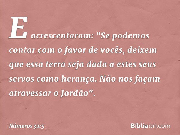 E acrescentaram: "Se podemos contar com o favor de vocês, deixem que essa terra seja dada a estes seus servos como herança. Não nos façam atravessar o Jordão". 