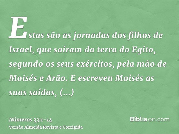 Estas são as jornadas dos filhos de Israel, que saíram da terra do Egito, segundo os seus exércitos, pela mão de Moisés e Arão.E escreveu Moisés as suas saídas,