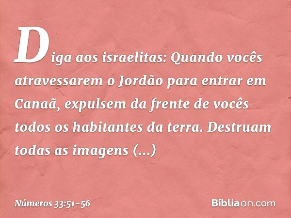 "Diga aos israelitas: Quando vocês atravessarem o Jordão para entrar em Canaã, expulsem da frente de vocês todos os habitantes da terra. Destruam todas as image