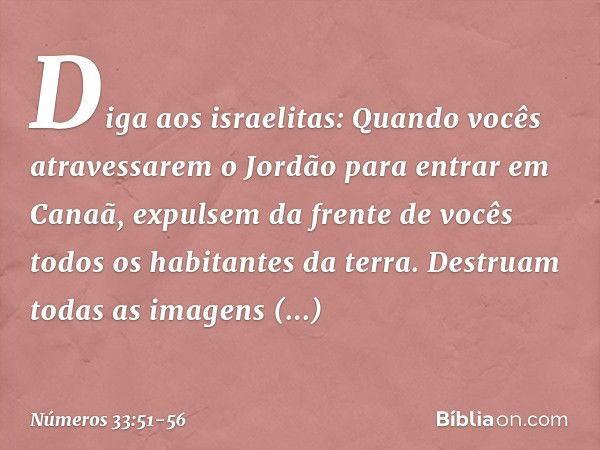 "Diga aos israelitas: Quando vocês atravessarem o Jordão para entrar em Canaã, expulsem da frente de vocês todos os habitantes da terra. Destruam todas as image