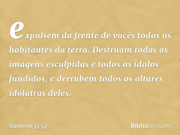 expulsem da frente de vocês todos os habitantes da terra. Destruam todas as imagens esculpidas e todos os ídolos fundidos, e derrubem todos os altares idólatras