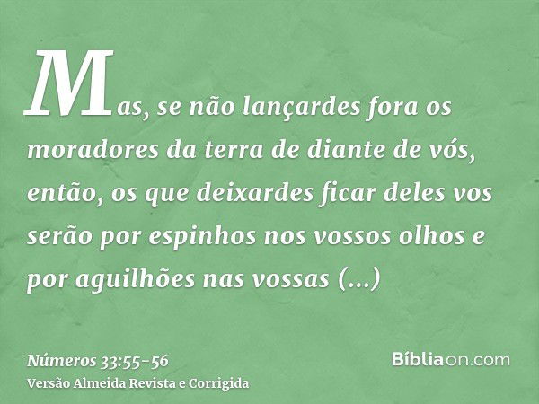 Mas, se não lançardes fora os moradores da terra de diante de vós, então, os que deixardes ficar deles vos serão por espinhos nos vossos olhos e por aguilhões n