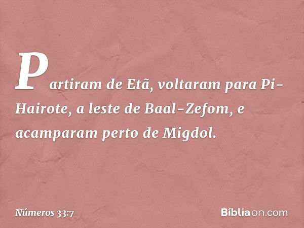 Partiram de Etã, voltaram para Pi-Hairote, a leste de Baal-Zefom, e acamparam perto de Migdol. -- Números 33:7