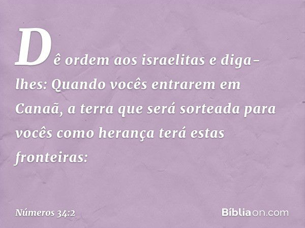 "Dê ordem aos israelitas e diga-lhes: Quando vocês entrarem em Canaã, a terra que será sorteada para vocês como herança terá estas fronteiras: -- Números 34:2