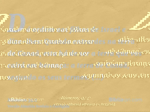 Dá ordem aos filhos de Israel e dize-lhes: Quando entrardes na terra de Canaã, esta há de ser a terra que vos cairá em herança: a terra de Canaã, segundo os seu