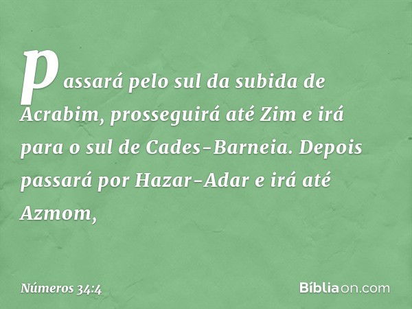 passará pelo sul da subida de Acrabim, prosseguirá até Zim e irá para o sul de Cades-Barneia. Depois passará por Hazar-Adar e irá até Azmom, -- Números 34:4