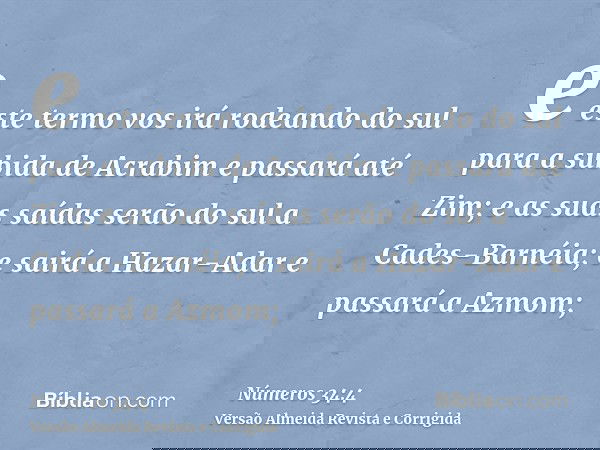 e este termo vos irá rodeando do sul para a subida de Acrabim e passará até Zim; e as suas saídas serão do sul a Cades-Barnéia; e sairá a Hazar-Adar e passará a