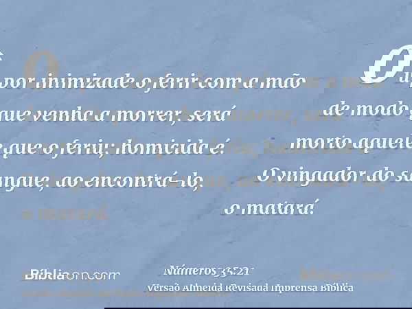 ou por inimizade o ferir com a mão de modo que venha a morrer, será morto aquele que o feriu; homicida é. O vingador do sangue, ao encontrá-lo, o matará.
