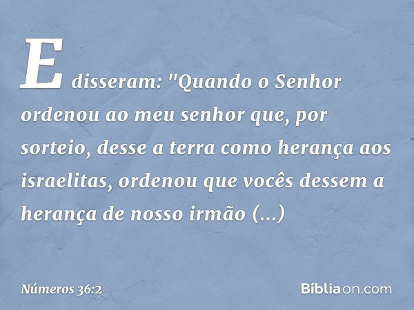 E disseram: "Quando o Senhor ordenou ao meu senhor que, por sorteio, desse a terra como herança aos israelitas, ordenou que vocês dessem a herança de nosso irmã