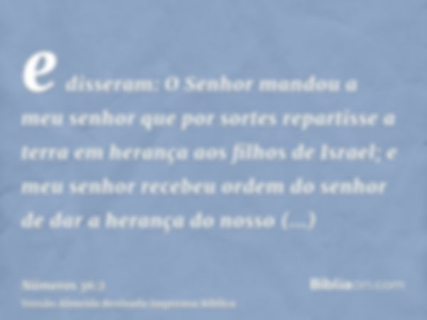 e disseram: O Senhor mandou a meu senhor que por sortes repartisse a terra em herança aos filhos de Israel; e meu senhor recebeu ordem do senhor de dar a heranç