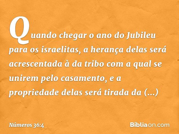 Quando chegar o ano do Jubileu para os israelitas, a herança delas será acrescentada à da tribo com a qual se unirem pelo casamento, e a propriedade delas será 