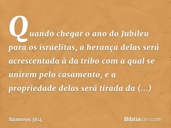 Quando chegar o ano do Jubileu para os israelitas, a herança delas será acrescentada à da tribo com a qual se unirem pelo casamento, e a propriedade delas será 