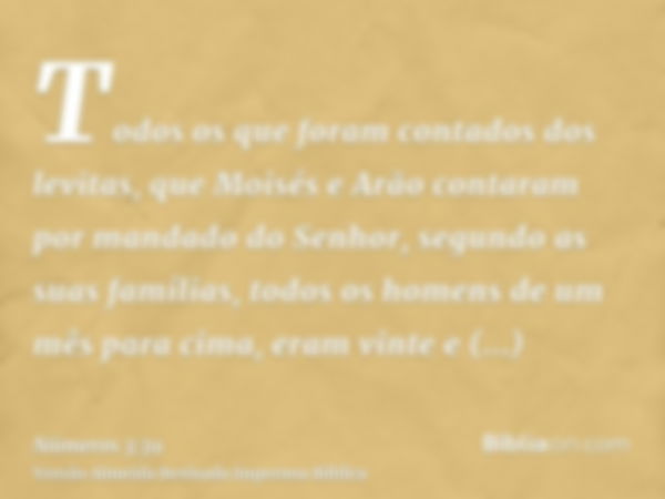 Todos os que foram contados dos levitas, que Moisés e Arão contaram por mandado do Senhor, segundo as suas famílias, todos os homens de um mês para cima, eram v