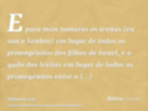 E para mim tomarás os levitas (eu sou o Senhor) em lugar de todos os primogênitos dos filhos de Israel, e o gado dos levitas em lugar de todos os primogênitos e