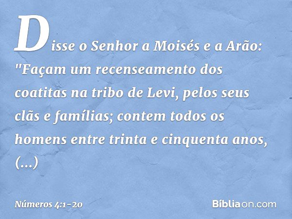 Disse o Senhor a Moisés e a Arão: "Façam um recenseamento dos coatitas na tribo de Levi, pelos seus clãs e famílias; contem todos os homens entre trinta e cinqu