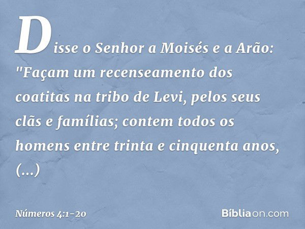 Disse o Senhor a Moisés e a Arão: "Façam um recenseamento dos coatitas na tribo de Levi, pelos seus clãs e famílias; contem todos os homens entre trinta e cinqu