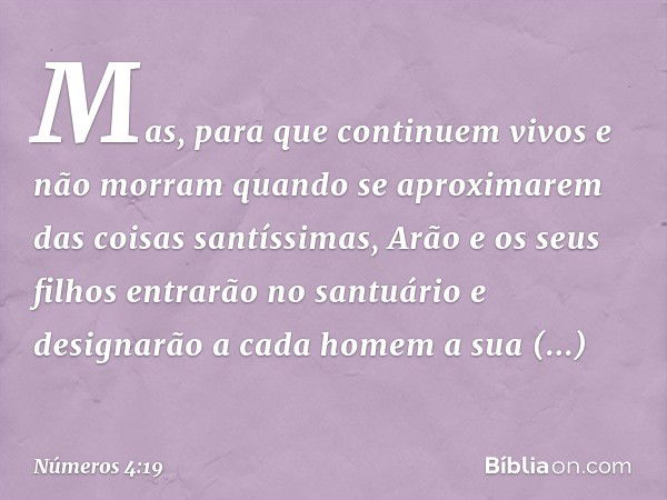 Mas, para que continuem vivos e não morram quando se aproximarem das coisas santíssimas, Arão e os seus filhos entrarão no santuário e designarão a cada homem a