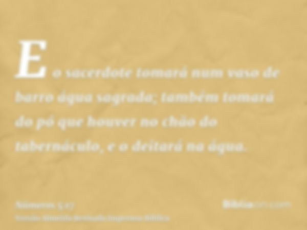 E o sacerdote tomará num vaso de barro água sagrada; também tomará do pó que houver no chão do tabernáculo, e o deitará na água.