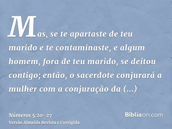 Mas, se te apartaste de teu marido e te contaminaste, e algum homem, fora de teu marido, se deitou contigo;então, o sacerdote conjurará a mulher com a conjuraçã