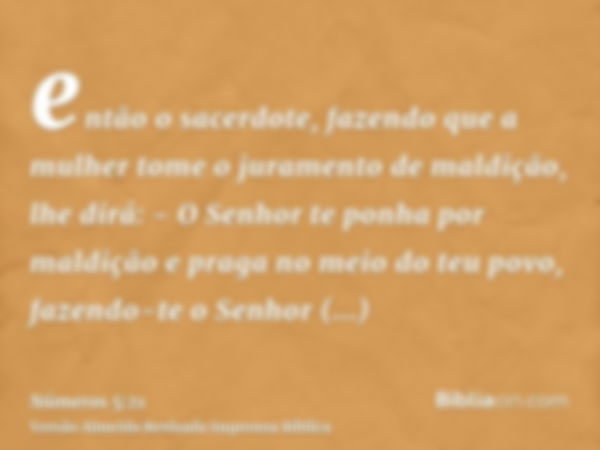 então o sacerdote, fazendo que a mulher tome o juramento de maldição, lhe dirá: - O Senhor te ponha por maldição e praga no meio do teu povo, fazendo-te o Senho