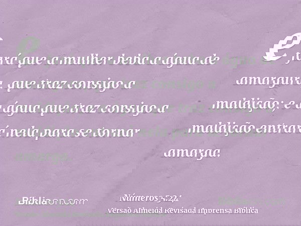 e fará que a mulher beba a água de amargura, que traz consigo a maldição; e a água que traz consigo a maldição entrará nela para se tornar amarga.