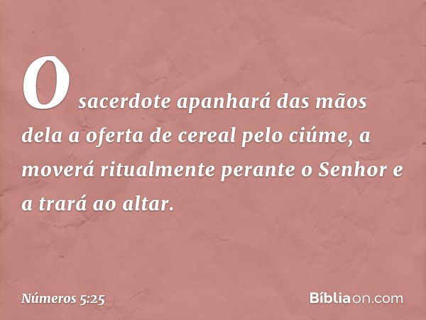 O sacerdote apanhará das mãos dela a oferta de cereal pelo ciúme, a moverá ritualmente perante o Senhor e a trará ao altar. -- Números 5:25