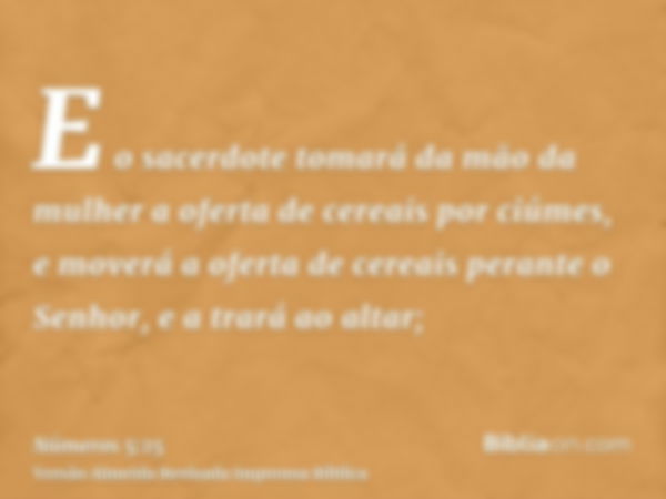 E o sacerdote tomará da mão da mulher a oferta de cereais por ciúmes, e moverá a oferta de cereais perante o Senhor, e a trará ao altar;