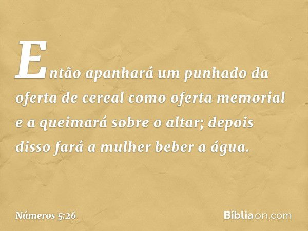 Então apanhará um punhado da oferta de cereal como oferta memorial e a queimará sobre o altar; depois disso fará a mulher beber a água. -- Números 5:26