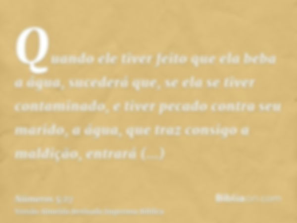 Quando ele tiver feito que ela beba a água, sucederá que, se ela se tiver contaminado, e tiver pecado contra seu marido, a água, que traz consigo a maldição, en