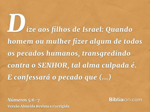 Dize aos filhos de Israel: Quando homem ou mulher fizer algum de todos os pecados humanos, transgredindo contra o SENHOR, tal alma culpada é.E confessará o peca