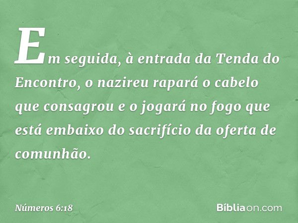 "Em seguida, à entrada da Tenda do Encontro, o nazireu rapará o cabelo que consagrou e o jogará no fogo que está embaixo do sacrifício da oferta de comunhão. --