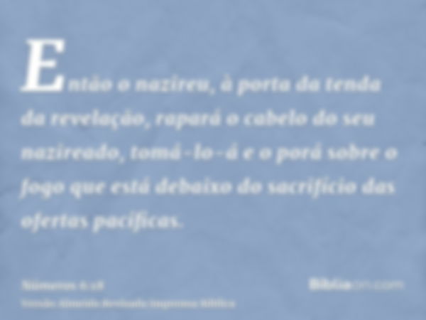 Então o nazireu, à porta da tenda da revelação, rapará o cabelo do seu nazireado, tomá-lo-á e o porá sobre o fogo que está debaixo do sacrifício das ofertas pac