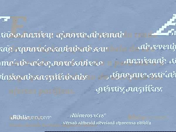 Então o nazireu, à porta da tenda da revelação, rapará o cabelo do seu nazireado, tomá-lo-á e o porá sobre o fogo que está debaixo do sacrifício das ofertas pac