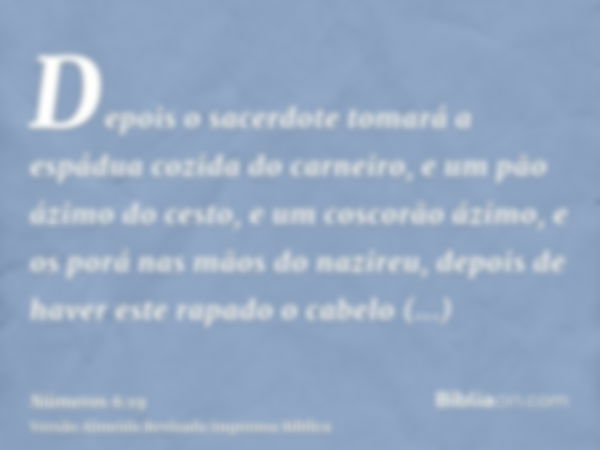 Depois o sacerdote tomará a espádua cozida do carneiro, e um pão ázimo do cesto, e um coscorão ázimo, e os porá nas mãos do nazireu, depois de haver este rapado