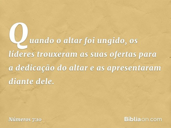 Quando o altar foi ungido, os líderes trouxeram as suas ofertas para a dedicação do altar e as apresentaram diante dele. -- Números 7:10