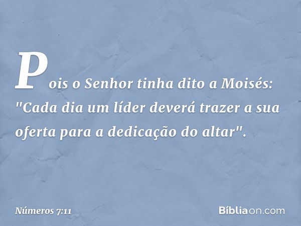 Pois o Senhor tinha dito a Moisés: "Cada dia um líder deverá trazer a sua oferta para a dedicação do altar". -- Números 7:11