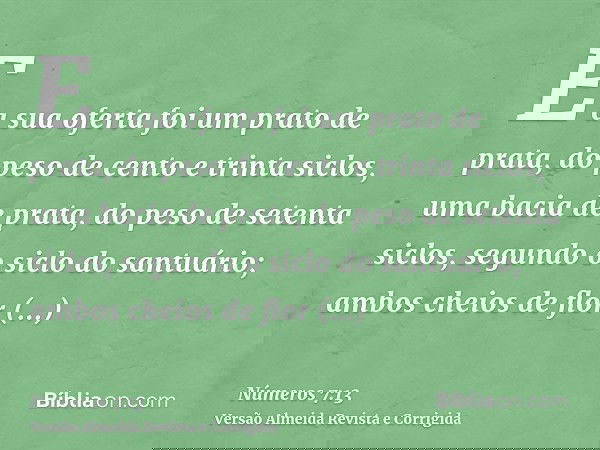 E a sua oferta foi um prato de prata, do peso de cento e trinta siclos, uma bacia de prata, do peso de setenta siclos, segundo o siclo do santuário; ambos cheio