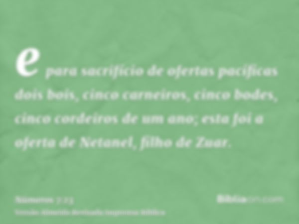 e para sacrifício de ofertas pacíficas dois bois, cinco carneiros, cinco bodes, cinco cordeiros de um ano; esta foi a oferta de Netanel, filho de Zuar.