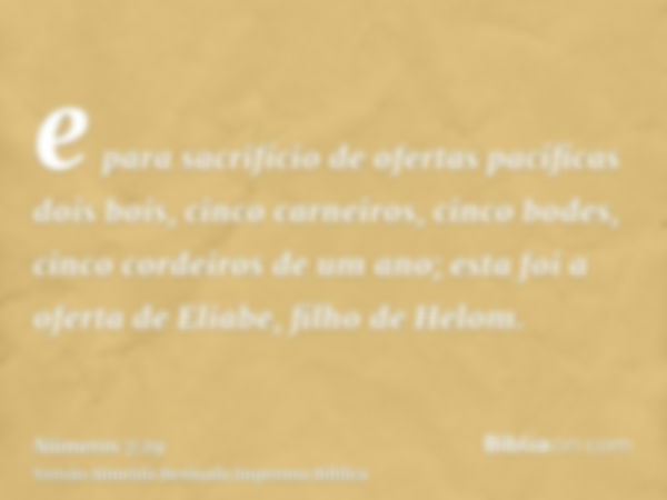 e para sacrifício de ofertas pacíficas dois bois, cinco carneiros, cinco bodes, cinco cordeiros de um ano; esta foi a oferta de Eliabe, filho de Helom.