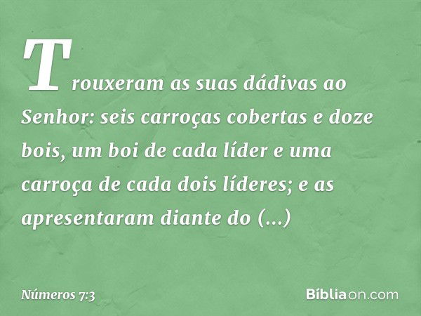 Trouxeram as suas dádivas ao Senhor: seis carroças cobertas e doze bois, um boi de cada líder e uma carroça de cada dois líderes; e as apresentaram diante do ta